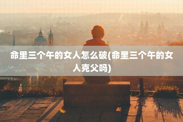 命里三个午的女人怎么破(命里三个午的女人克父吗)