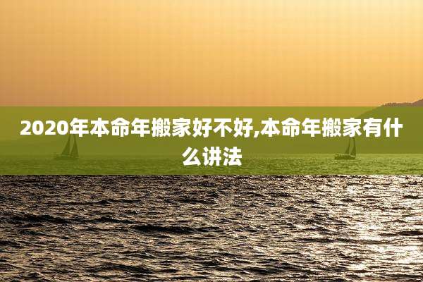 2020年本命年搬家好不好,本命年搬家有什么讲法