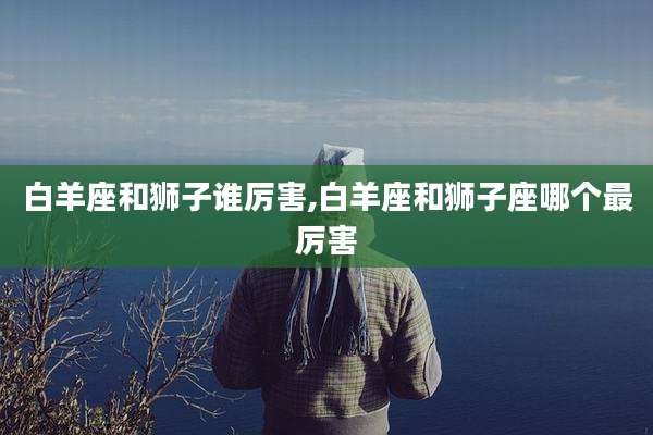 白羊座和狮子谁厉害,白羊座和狮子座哪个最厉害