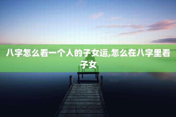 八字怎么看一个人的子女运,怎么在八字里看子女