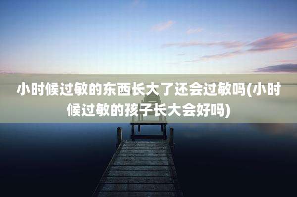 小时候过敏的东西长大了还会过敏吗(小时候过敏的孩子长大会好吗)