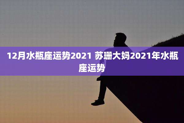 12月水瓶座运势2021 苏珊大妈2021年水瓶座运势