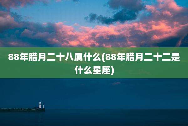 88年腊月二十八属什么(88年腊月二十二是什么星座)