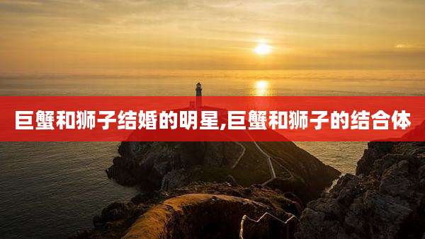 巨蟹和狮子结婚的明星,巨蟹和狮子的结合体