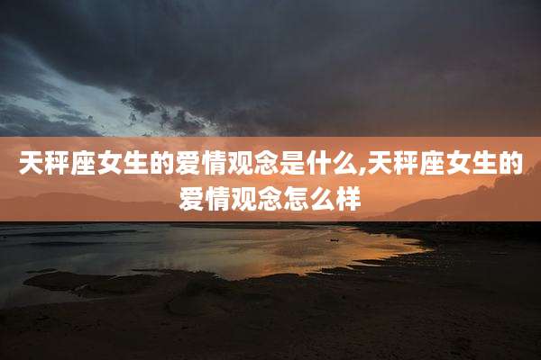 天秤座女生的爱情观念是什么,天秤座女生的爱情观念怎么样