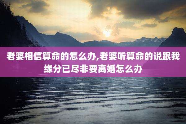 老婆相信算命的怎么办,老婆听算命的说跟我缘分已尽非要离婚怎么办