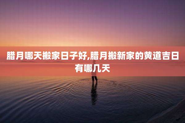 腊月哪天搬家日子好,腊月搬新家的黄道吉日有哪几天