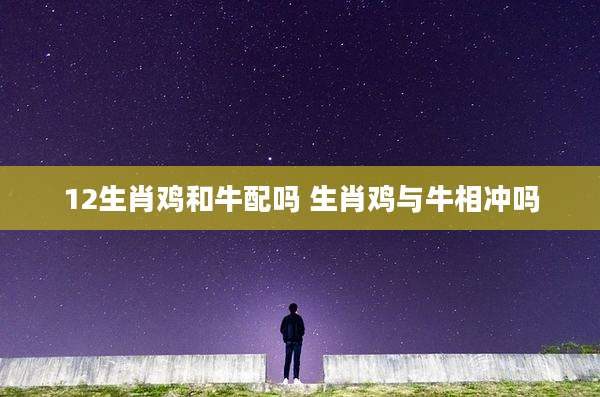 12生肖鸡和牛配吗 生肖鸡与牛相冲吗
