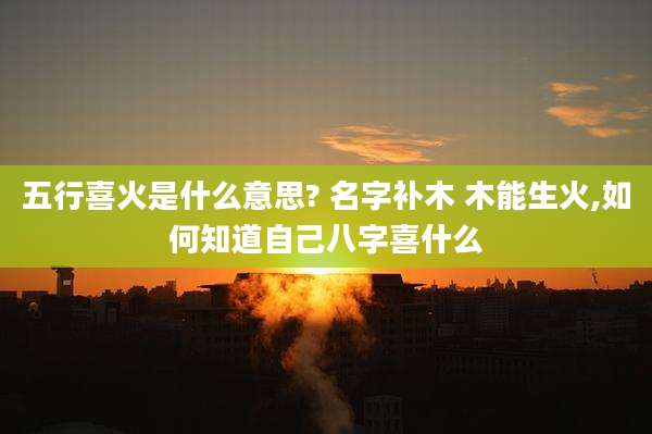 五行喜火是什么意思? 名字补木 木能生火,如何知道自己八字喜什么