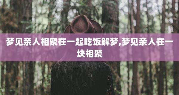 梦见亲人相聚在一起吃饭解梦,梦见亲人在一块相聚