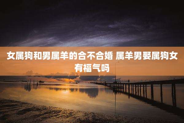 女属狗和男属羊的合不合婚 属羊男娶属狗女有福气吗