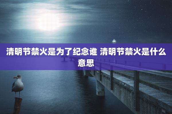 清明节禁火是为了纪念谁 清明节禁火是什么意思