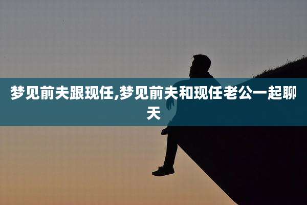 梦见前夫跟现任,梦见前夫和现任老公一起聊天