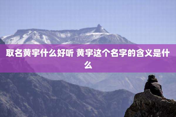 取名黄宇什么好听 黄宇这个名字的含义是什么