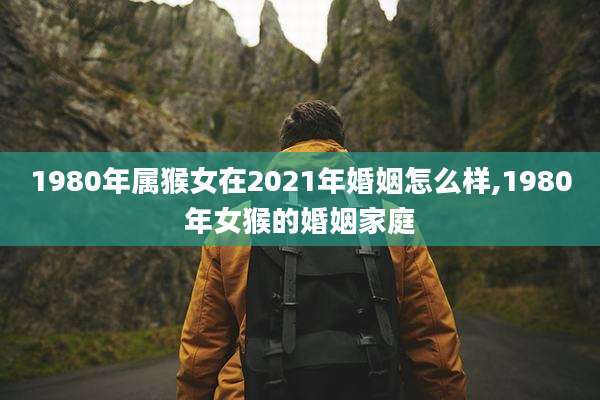 1980年属猴女在2021年婚姻怎么样,1980年女猴的婚姻家庭