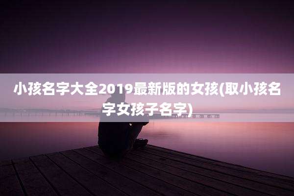 小孩名字大全2019最新版的女孩(取小孩名字女孩子名字)