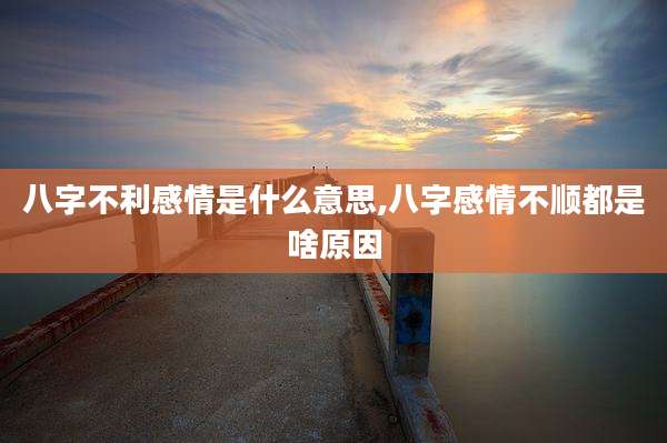 八字不利感情是什么意思,八字感情不顺都是啥原因