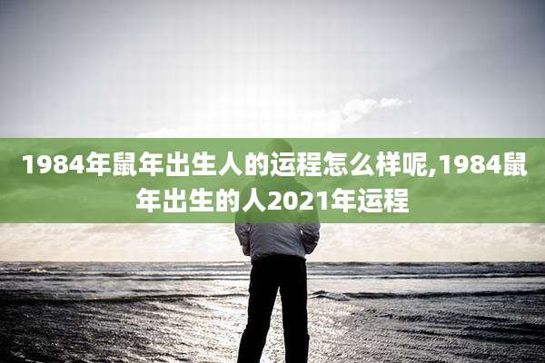 1984年鼠年出生人的运程怎么样呢,1984鼠年出生的人2021年运程