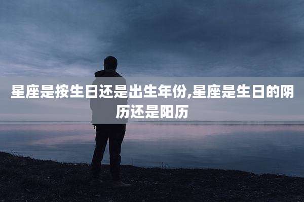 星座是按生日还是出生年份,星座是生日的阴历还是阳历
