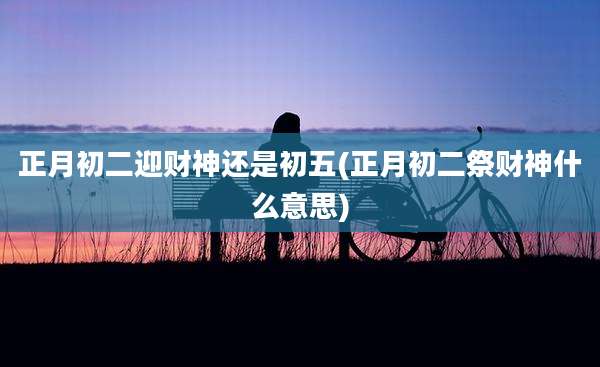 正月初二迎财神还是初五(正月初二祭财神什么意思)
