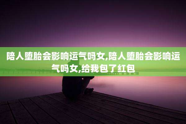 陪人堕胎会影响运气吗女,陪人堕胎会影响运气吗女,给我包了红包