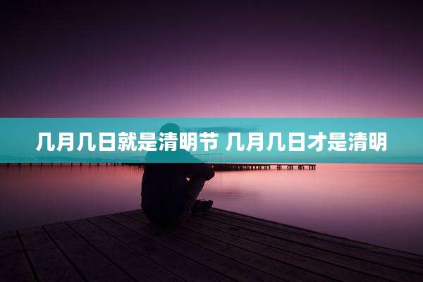 几月几日就是清明节 几月几日才是清明