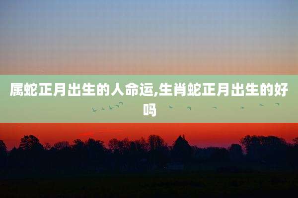 属蛇正月出生的人命运,生肖蛇正月出生的好吗