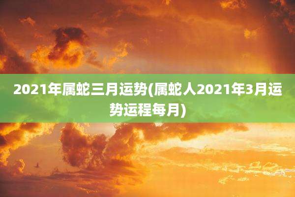 2021年属蛇三月运势(属蛇人2021年3月运势运程每月)
