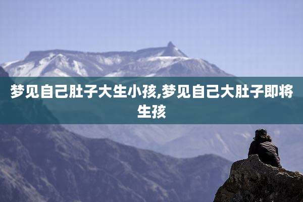 梦见自己肚子大生小孩,梦见自己大肚子即将生孩