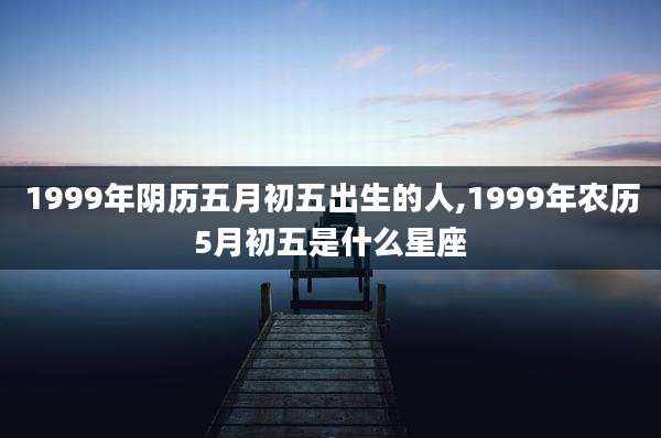 1999年阴历五月初五出生的人,1999年农历5月初五是什么星座