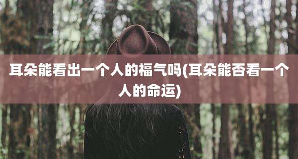 耳朵能看出一个人的福气吗(耳朵能否看一个人的命运)