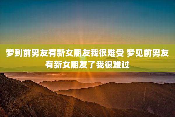 梦到前男友有新女朋友我很难受 梦见前男友有新女朋友了我很难过
