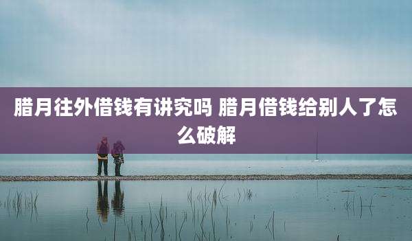 腊月往外借钱有讲究吗 腊月借钱给别人了怎么破解