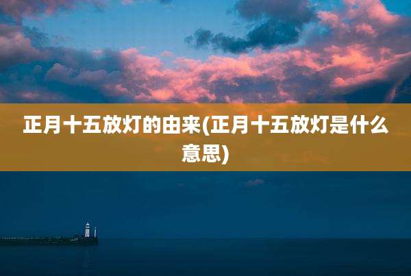 正月十五放灯的由来(正月十五放灯是什么意思)