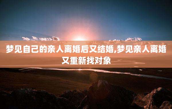 梦见自己的亲人离婚后又结婚,梦见亲人离婚又重新找对象