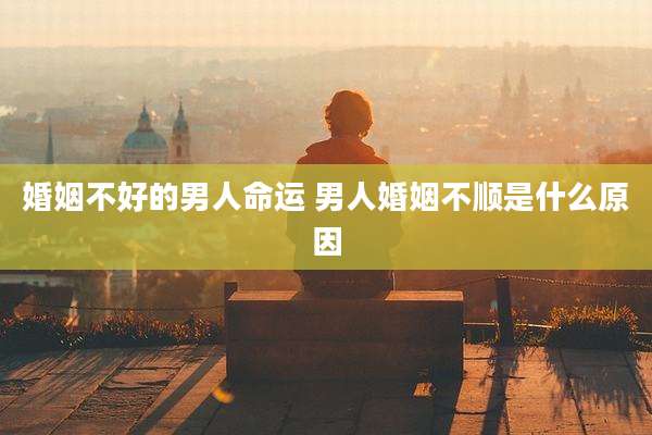 婚姻不好的男人命运 男人婚姻不顺是什么原因