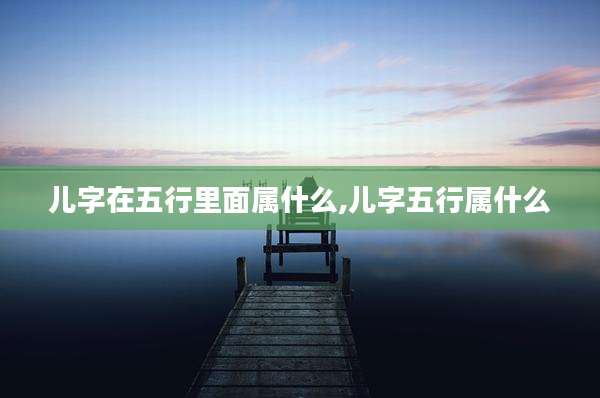 儿字在五行里面属什么,儿字五行属什么