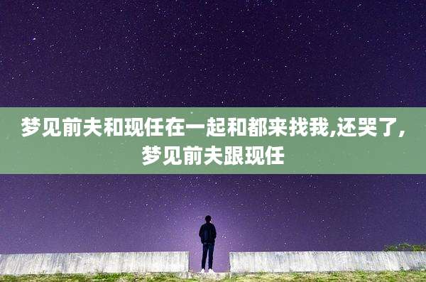 梦见前夫和现任在一起和都来找我,还哭了,梦见前夫跟现任