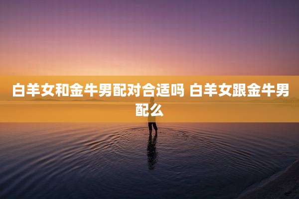 白羊女和金牛男配对合适吗 白羊女跟金牛男配么