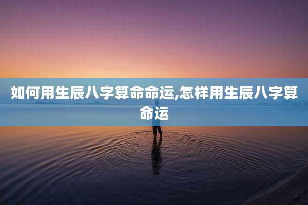 如何用生辰八字算命命运,怎样用生辰八字算命运