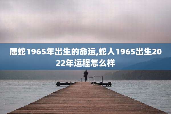 属蛇1965年出生的命运,蛇人1965出生2022年运程怎么样