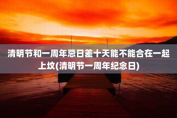 清明节和一周年忌日差十天能不能合在一起上坟(清明节一周年纪念日)