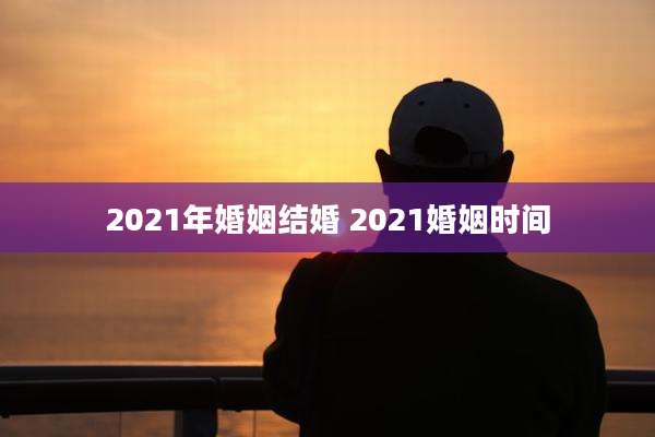 2021年婚姻结婚 2021婚姻时间