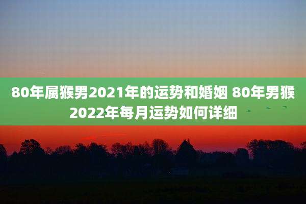 80年属猴男2021年的运势和婚姻 80年男猴2022年每月运势如何详细