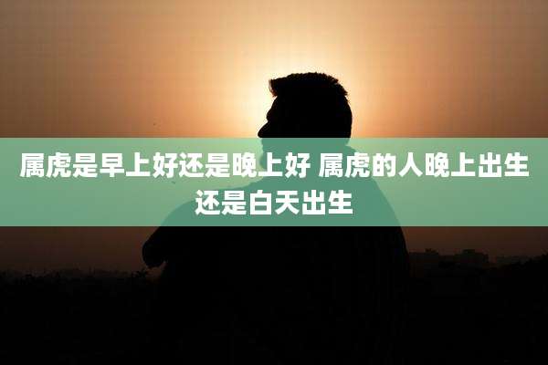 属虎是早上好还是晚上好 属虎的人晚上出生还是白天出生