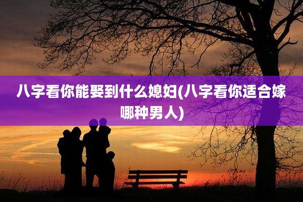 八字看你能娶到什么媳妇(八字看你适合嫁哪种男人)