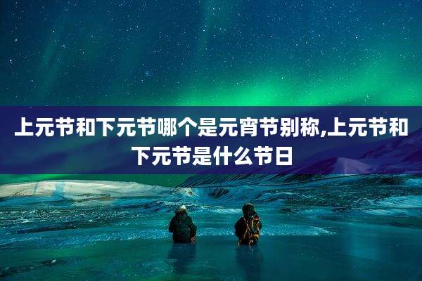 上元节和下元节哪个是元宵节别称,上元节和下元节是什么节日