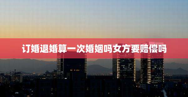 订婚退婚算一次婚姻吗女方要赔偿吗