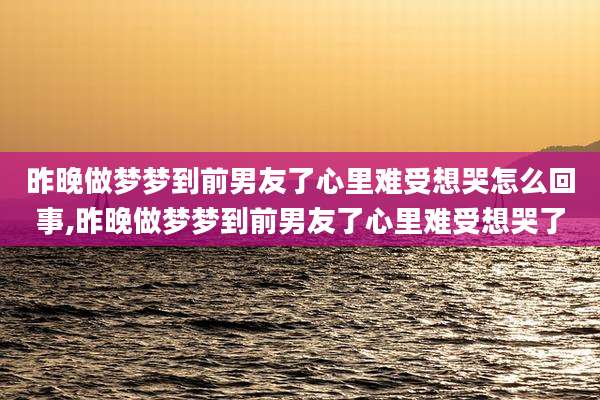 昨晚做梦梦到前男友了心里难受想哭怎么回事,昨晚做梦梦到前男友了心里难受想哭了