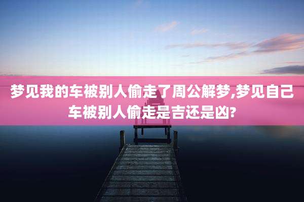 梦见我的车被别人偷走了周公解梦,梦见自己车被别人偷走是吉还是凶?